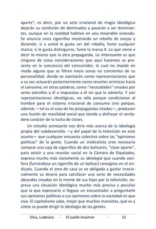 Silva, Ludovico - El sueño Insomne - 51
aparte"; es decir, por un acto irracional de magia ideológica
dejarán su condición de dominados y pasarán a ser dominan-
tes, aunque en la realidad habiten en una miserable vivienda.
Se anuncia unos cigarrillos mostrando un rebaño de ovejas y
diciendo: si a usted le gusta ser del rebaño, fume cualquier
marca; si le gusta distinguirse, fume la marca X. Lo que viene a
decir lo mismo que la otra propaganda. Lo interesante es que
ninguna de estas consideraciones que aquí hacemos se pre-
senta en la conciencia del consumidor, lo cual no impide en
modo alguno que se filtren hacia zonas no concientes de su
personalidad, donde se asentarán como representaciones que
a su vez actuarán posteriormente como resortes anímicos hacia
el consumo; en otras palabras, como "necesidades" creadas por
seres extraños a él e impuestas a él sin que lo advierta. Y son
representaciones ideológicas, no sólo porque condicionan al
hombre para el sistema irracional de consumo sino porque,
además —tal es el caso de las propagandas citadas—, producen
una ilusión de movilidad social que tiende a disfrazar el verda-
dero carácter de la lucha de clases.
Un estudio semejante nos diría más acerca de la ideología
propia del subdesarrollo —y del papel de la televisión en este
asunto— que cualquier encuesta colectiva sobre las "opiniones
políticas" de la gente. Cuando un sindicalista cree necesario
comprar una caja de cigarrillos de dos bolívares, "clase aparte",
para asistir a una reunión social en la Cámara de Diputados,
expresa mucho más claramente su ideología que cuando voci-
fera (fumándose un cigarrillo de un bolívar) consignas en el sin-
dicato. Cuando el ama de casa se ve obligada a gastar irracio-
nalmente su dinero para satisfacer una serie de necesidades
absurdas creadas en la mente de sus hijos por la televisión, ex-
presa una situación ideológica mucho más precisa y peculiar
que la que expresaría si llegase un encuestador a preguntarle
sus opiniones políticas o sus opiniones sobre la sociedad en que
vive. El capitalismo sabe, mejor que muchos marxistas, qué es y
cómo se puede dirigir la ideología de las gentes.
 