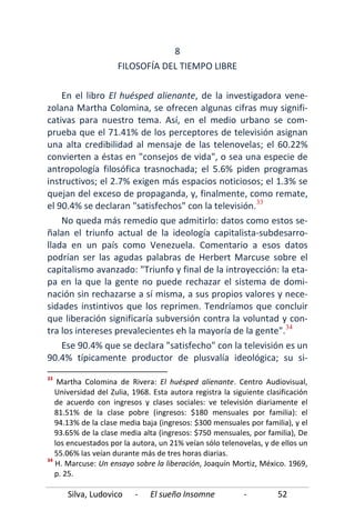 Silva, Ludovico - El sueño Insomne - 52
8
FILOSOFÍA DEL TIEMPO LIBRE
En el libro El huésped alienante, de la investigadora vene-
zolana Martha Colomina, se ofrecen algunas cifras muy signifi-
cativas para nuestro tema. Así, en el medio urbano se com-
prueba que el 71.41% de los perceptores de televisión asignan
una alta credibilidad al mensaje de las telenovelas; el 60.22%
convierten a éstas en "consejos de vida", o sea una especie de
antropología filosófica trasnochada; el 5.6% piden programas
instructivos; el 2.7% exigen más espacios noticiosos; el 1.3% se
quejan del exceso de propaganda, y, finalmente, como remate,
el 90.4% se declaran "satisfechos" con la televisión.33
No queda más remedio que admitirlo: datos como estos se-
ñalan el triunfo actual de la ideología capitalista-subdesarro-
llada en un país como Venezuela. Comentario a esos datos
podrían ser las agudas palabras de Herbert Marcuse sobre el
capitalismo avanzado: "Triunfo y final de la introyección: la eta-
pa en la que la gente no puede rechazar el sistema de domi-
nación sin rechazarse a sí misma, a sus propios valores y nece-
sidades instintivos que los reprimen. Tendríamos que concluir
que liberación significaría subversión contra la voluntad y con-
tra los intereses prevalecientes eh la mayoría de la gente".34
Ese 90.4% que se declara "satisfecho" con la televisión es un
90.4% típicamente productor de plusvalía ideológica; su si-
33
Martha Colomina de Rivera: El huésped alienante. Centro Audiovisual,
Universidad del Zulia, 1968. Esta autora registra la siguiente clasificación
de acuerdo con ingresos y clases sociales: ve televisión diariamente el
81.51% de la clase pobre (ingresos: $180 mensuales por familia): el
94.13% de la clase media baja (ingresos: $300 mensuales por familia), y el
93.65% de la clase media alta (ingresos: $750 mensuales, por familia), De
los encuestados por la autora, un 21% veían sólo telenovelas, y de ellos un
55.06% las veían durante más de tres horas diarias.
34
H. Marcuse: Un ensayo sobre la liberación, Joaquín Mortiz, México. 1969,
p. 25.
 