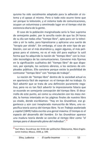 Silva, Ludovico - El sueño Insomne - 53
quismo ha sido socialmente adaptado para la adhesión al sis-
tema y el apoyo al mismo. Pero si todo esto ocurre tiene que
ser porque la televisión, y el sistema todo de comunicaciones,
ocupan un voluminoso y omnímodo lugar en el tiempo vital de
existencia diaria de la gente.
El caso de la población marginalizada sería la fase suprema
de semejante poder, por la sencilla razón de que las 24 horas
de su día son todas ellas "tiempo libre", apto para ver la televi-
sión y oír la radio, para hipnotizarse y aplicarse una suerte de
"terapia por olvido". Sin embargo, el caso de este tipo de po-
blación, con ser el más dramático y, según algunos, el más peli-
groso para el sistema, no es el más útil para explicar la sutil
forma que ha adquirido la noción de "tiempo libre" con la inva-
sión tecnológica de las comunicaciones. Conviene más fijarnos
en la significación cualitativa del "tiempo libre" de que dispo-
nen, por ejemplo, los sectores obreros, o los sectores de em-
pleados públicos. Ello conviene porque existe la posibilidad de
contrastar "tiempo libre" con "tiempo de trabajo".
La noción de "tiempo libre" dentro de la sociedad actual es
en apariencia fácil de expresar: es el tiempo del no trabajo. Es
fácil advertir que se trata de una definición puramente nega-
tiva; pero no es tan fácil advertir la impresionante falacia que
se esconde en semejante concepción del tiempo libre. El desa-
rrollo de este punto, así como su vinculación con los mass me-
dia, lo hemos intentado en las páginas finales de nuestro libro
ya citado, donde escribíamos: "Hay en los Grundrisse, ese gi-
gantesco y aún casi inexplorado manuscrito de Marx, una es-
pecífica teoría acerca del tiempo libre. Ya en Trabajo asalariado
y capital (1849) había escrito una genial máxima: El tiempo es el
espacio del desarrollo del hombre. En los Grundrisse aparece
una madura teoría donde se concibe al tiempo libre como "el
tiempo para el desarrollo pleno del individuo".35
35
Karl Marx: Grundrisse der Kritik der politischen Öekonomie, Marx-Engels-
Lenin Institut, Moscú, 1939, p. 599.
 