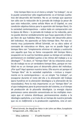 Silva, Ludovico - El sueño Insomne - 54
Este tiempo libre no es el mero y simple "no trabajo", no se
le puede caracterizar sólo negativamente: es el tiempo cualita-
tivo del desarrollo del hombre. No es un tiempo que aparece
tan sólo con la reducción de la jornada de trabajo (a pesar de
que esta reducción, como señala Marx en El Capital, es una
condición objetiva básica para la aparición del tiempo libre). En
la sociedad contemporánea —sobre todo en comparación con
la época de Marx— la jornada de trabajo se ha reducido, pero
no puede decirse verdaderamente que haya aparecido el tiem-
po libre de que hablaba Marx, el tiempo del desarrollo pleno
del individuo. Ha aparecido un falso tiempo libre. Por eso co-
menta muy justamente Alfred Schmidt, en su obra sobre el
concepto de naturaleza en Marx, que no se puede llegar al
tiempo libre con "simplemente eliminar el trabajo y sustituirlo
con aquello que hoy se llama «ocupación del tiempo libre»,
ocupación en la cual los hombres pasan su tiempo sin sentido y
permanecen en realidad sujetos a los ritmos del trabajo y a su
ideologia".36
36
Alfred Schmidt, Der Begriff der Natur in der Lehre von Marx, Europäische
Verlagsanstalt, a.M., 1962, cap. IV.
Es decir, el "tiempo libre" de las relaciones actua-
les de trabajo no es un verdadero tiempo libre, porque en rea-
lidad no es un tiempo para el desarrollo pleno del individuo.
¿Por qué? Aquí aparece nuestro tema. Ello ocurre así porque el
"tiempo libre" de la sociedad capitalista —incluso y mayor-
mente en la contemporánea— es un simple "no trabajo", un
escaparse durante el resto del día a la alienación del trabajo
(para hundirse en la alienación ideológica y la alienación de las
necesidades). Pero lo más importante: es un "tiempo libre" en
el que trabajamos para la preservación del sistema, es el tiempo
de producción de la plusvalía ideológica. La energía síquica
permanece como atención concentrada en los múltiples men-
sajes que el sistema distribuye; permanecemos atados a la
ideología capitalista, y se trata de un tiempo de nuestra jornada
que no es indiferente a la producción capitalista, sino al con-
 