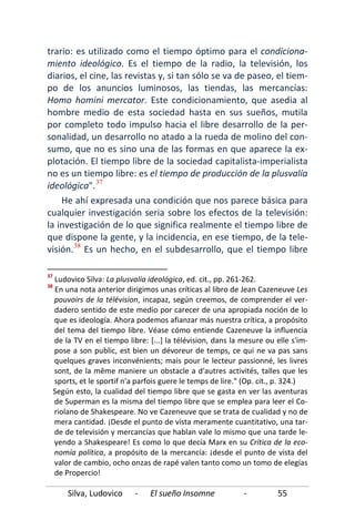 Silva, Ludovico - El sueño Insomne - 55
trario: es utilizado como el tiempo óptimo para el condiciona-
miento ideológico. Es el tiempo de la radio, la televisión, los
diarios, el cine, las revistas y, si tan sólo se va de paseo, el tiem-
po de los anuncios luminosos, las tiendas, las mercancías:
Homo homini mercator. Este condicionamiento, que asedia al
hombre medio de esta sociedad hasta en sus sueños, mutila
por completo todo impulso hacia el libre desarrollo de la per-
sonalidad, un desarrollo no atado a la rueda de molino del con-
sumo, que no es sino una de las formas en que aparece la ex-
plotación. El tiempo libre de la sociedad capitalista-imperialista
no es un tiempo libre: es el tiempo de producción de la plusvalía
ideológica".37
He ahí expresada una condición que nos parece básica para
cualquier investigación seria sobre los efectos de la televisión:
la investigación de lo que significa realmente el tiempo libre de
que dispone la gente, y la incidencia, en ese tiempo, de la tele-
visión.38
37
Ludovico Silva: La plusvalía ideológica, ed. cit., pp. 261-262.
38
En una nota anterior dirigimos unas críticas al libro de Jean Cazeneuve Les
pouvoirs de la télévision, incapaz, según creemos, de comprender el ver-
dadero sentido de este medio por carecer de una apropiada noción de lo
que es ideología. Ahora podemos afianzar más nuestra crítica, a propósito
del tema del tiempo libre. Véase cómo entiende Cazeneuve la influencia
de la TV en el tiempo libre: [...] la télévision, dans la mesure ou elle s'im-
pose a son public, est bien un dévoreur de temps, ce qui ne va pas sans
quelques graves inconvénients; mais pour le lecteur passionné, les livres
sont, de la même maniere un obstacle a d'autres activités, talles que les
sports, et le sportif n'a parfois guere le temps de lire." (Op. cit., p. 324.)
Según esto, la cualidad del tiempo libre que se gasta en ver las aventuras
de Superman es la misma del tiempo libre que se emplea para leer el Co-
riolano de Shakespeare. No ve Cazeneuve que se trata de cualidad y no de
mera cantidad. ¡Desde el punto de vista meramente cuantitativo, una tar-
de de televisión y mercancías que hablan vale lo mismo que una tarde le-
yendo a Shakespeare! Es como lo que decía Marx en su Crítica de la eco-
nomía política, a propósito de la mercancía: ¡desde el punto de vista del
valor de cambio, ocho onzas de rapé valen tanto como un tomo de elegías
de Propercio!
Es un hecho, en el subdesarrollo, que el tiempo libre
 
