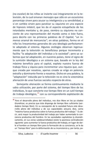 Silva, Ludovico - El sueño Insomne - 56
(no escolar) de los niños se invierte casi íntegramente en la te-
levisión, de la cual emanan mensajes que sólo en un escasísimo
porcentaje sirven para azuzar su inteligencia y su sensibilidad, y
sí en cambio sirven para paralizar su siquismo en una especie
de hipnosis imbécil, que les da el aspecto estupefacto de los
retardados mentales y, de paso, siembra su siquismo no con-
ciente de una representación del mundo como si éste fuera,
para decirlo con las primeras palabras de El Capital, "un in-
menso arsenal de mercancías"; en otras palabras, forma en el
niño los lineamientos generales de una ideología perfectamen-
te adaptada al sistema. Algunos sicólogos observan ingenua-
mente que la televisión es beneficiosa porque incrementa y
facilita "la adaptación del individuo a la sociedad"; pero ya sa-
bemos que tal adaptación, en nuestros países, tiene el signo de
la sumisión ideológica a un sistema que, basado en la ley del
máximo beneficio para el capital, explota nuestra fuerza de
trabajo física y síquica para incrementar una riqueza que, aun-
que creada por nosotros, apenas creada se erige en potencia
extraña y dominante frente a nosotros. Dicho en una palabra, la
"adaptación" inducida por la televisión no es sino la sistemática
alienación de unas fuerzas sociales respecto de otras.
Semejante alienación se forma continuamente mediante la
sabia utilización, por parte del sistema, del tiempo libre de los
individuos, lo que convierte ese tiempo libre en un sutil tiempo
de trabajo ideológico,39
39
Para el desarrollo pleno del individuo, nos dice Marx en los ya citados
Grundrisse, es preciso que éste disponga de tiempo libre suficiente (ver-
dadero tiempo libre). En su concepción de la sociedad futura este desa-
rrollo pleno del individuo y de sus capacidades actuará, dice, como
"máxima fuerza productiva sobre la fuerza productiva del trabajo." Es de-
cir, será mayor la productividad del trabajo por haber aumentado la con-
ciencia productiva del hombre. En las sociedades capitalistas (y dramáti-
camente, en sus zonas subdesarrolladas) existe la pasmosa contradicción
siguiente: para aumentar la fuerza productiva del trabajo, en lugar de dar-
le al hombre un tiempo libre para la formación de su conciencia, se le da
un "tiempo libre" para la deformación de su inconciencia y, por tanto, pa-
con su correspondiente explotación de
 