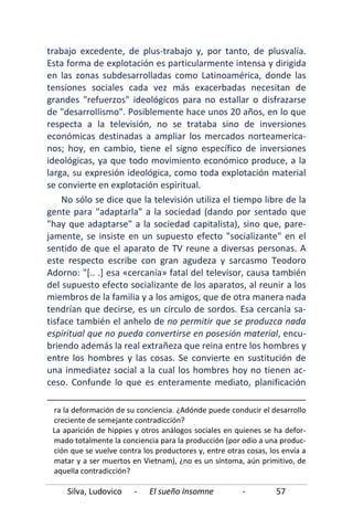 Silva, Ludovico - El sueño Insomne - 57
trabajo excedente, de plus-trabajo y, por tanto, de plusvalía.
Esta forma de explotación es particularmente intensa y dirigida
en las zonas subdesarrolladas como Latinoamérica, donde las
tensiones sociales cada vez más exacerbadas necesitan de
grandes "refuerzos" ideológicos para no estallar o disfrazarse
de "desarrollismo". Posiblemente hace unos 20 años, en lo que
respecta a la televisión, no se trataba sino de inversiones
económicas destinadas a ampliar los mercados norteamerica-
nos; hoy, en cambio, tiene el signo específico de inversiones
ideológicas, ya que todo movimiento económico produce, a la
larga, su expresión ideológica, como toda explotación material
se convierte en explotación espiritual.
No sólo se dice que la televisión utiliza el tiempo libre de la
gente para "adaptarla" a la sociedad (dando por sentado que
"hay que adaptarse" a la sociedad capitalista), sino que, pare-
jamente, se insiste en un supuesto efecto "socializante" en el
sentido de que el aparato de TV reune a diversas personas. A
este respecto escribe con gran agudeza y sarcasmo Teodoro
Adorno: "[.. .] esa «cercanía» fatal del televisor, causa también
del supuesto efecto socializante de los aparatos, al reunir a los
miembros de la familia y a los amigos, que de otra manera nada
tendrían que decirse, es un círculo de sordos. Esa cercanía sa-
tisface también el anhelo de no permitir que se produzca nada
espiritual que no pueda convertirse en posesión material, encu-
briendo además la real extrañeza que reina entre los hombres y
entre los hombres y las cosas. Se convierte en sustitución de
una inmediatez social a la cual los hombres hoy no tienen ac-
ceso. Confunde lo que es enteramente mediato, planificación
ra la deformación de su conciencia. ¿Adónde puede conducir el desarrollo
creciente de semejante contradicción?
La aparición de hippies y otros análogos sociales en quienes se ha defor-
mado totalmente la conciencia para la producción (por odio a una produc-
ción que se vuelve contra los productores y, entre otras cosas, los envía a
matar y a ser muertos en Vietnam), ¿no es un síntoma, aún primitivo, de
aquella contradicción?
 