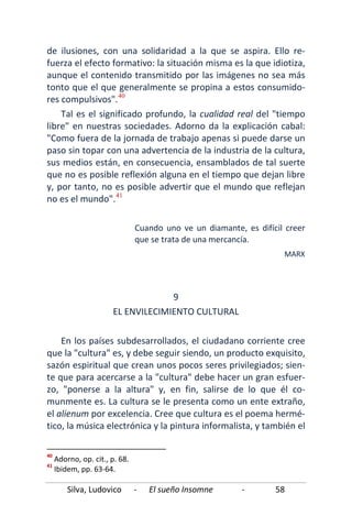Silva, Ludovico - El sueño Insomne - 58
de ilusiones, con una solidaridad a la que se aspira. Ello re-
fuerza el efecto formativo: la situación misma es la que idiotiza,
aunque el contenido transmitido por las imágenes no sea más
tonto que el que generalmente se propina a estos consumido-
res compulsivos".40
Tal es el significado profundo, la cualidad real del "tiempo
libre" en nuestras sociedades. Adorno da la explicación cabal:
"Como fuera de la jornada de trabajo apenas si puede darse un
paso sin topar con una advertencia de la industria de la cultura,
sus medios están, en consecuencia, ensamblados de tal suerte
que no es posible reflexión alguna en el tiempo que dejan libre
y, por tanto, no es posible advertir que el mundo que reflejan
no es el mundo".41
En los países subdesarrollados, el ciudadano corriente cree
que la "cultura" es, y debe seguir siendo, un producto exquisito,
sazón espiritual que crean unos pocos seres privilegiados; sien-
te que para acercarse a la "cultura" debe hacer un gran esfuer-
zo, "ponerse a la altura" y, en fin, salirse de lo que él co-
munmente es. La cultura se le presenta como un ente extraño,
el alienum por excelencia. Cree que cultura es el poema hermé-
tico, la música electrónica y la pintura informalista, y también el
Cuando uno ve un diamante, es difícil creer
que se trata de una mercancía.
MARX
9
EL ENVILECIMIENTO CULTURAL
40
Adorno, op. cit., p. 68.
41
Ibidem, pp. 63-64.
 