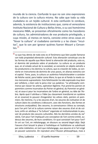 Silva, Ludovico - El sueño Insomne - 59
mundo de la ciencia. Confunde lo que no son sino expresiones
de la cultura con la cultura misma. No sabe que toda su vida
ciudadana es un tejido cultural. A esta confusión lo conduce,
además, la existencia de instituciones que, como el venezolano
Instituto Nacional de Cultura y Bellas Artes, o su casi homónimo
mexicano INBA, se presentan oficialmente como los hacedores
de cultura, los administradores de ese producto privilegiado, y
cuya misión, al menos en teoría, consiste entre otras cosas en
"llevar la cultura" al ciudadano corriente y a las clases "incul-
tas", que lo son por ignorar quiénes fueron Mozart y Cervan-
tes.42
42
Lo que hay detrás de todo esto es el fenómeno que bien puede llamarse
con toda propiedad alienación cultural. Esta alienación constituye una de
las formas de aquello que Marx llamó la alienación del producto, esto es,
el dominio del producto sobre el productor. La cultura es un producto
que, en el estado actual de la sociedad, se convierte en objeto extraño a
los productores y los domina; la cultura, que es creación de todos, se con-
vierte en instrumento de dominio de unos pocos, en alianza estrecha con
el capital. Tiene, pues, la cultura un auténtico Fetischcharakter o carácter
de fetiche social, para hablar como Marx; lo que en el fondo la revela co-
mo mercancía supraceleste. Esta fetichización ha sido expresada muy bien
por Lefebvre, y bien vale la pena citar sus palabras: "Le philosophe com-
mence par classer les arbres, opération légitime. Puis prend les poiriers et
pommiers comme incarnation du Poirier en général, du Pommier en géné-
ral, et ceux-ci pour les incarnations de l'arbre en général, ou Idée de l'Ar-
bre. Aprés quoi il attribue a I'Idée (au classement transformé en systéme
et en essence) le pouvoir d'engendrer les arbres réels, poiriers et pom-
miers. De memme, il y a les oeuvres d'art, les oeuvres de civilisation et de
culture (dans les conditions á découvrir, avec des fonctions, des formes et
structures analysables). Des oeuvres, la connaissance s'éleva au concept;
puis l'on prit l'art et la culture comme raison des oeuvres d'art et de cul-
ture; enfin en attribua à "la Culture" organisée et institutionalisée le pou-
voir de produire des oeuvres culturelles. Dés les derniéres années du xix
e
siécle, l'art pour l'art impliquait une conception de l'art comme entité, au-
dessus des oeuvres, de leurs conditions. En quoi consistait l'art pour l'art?
En art sur l'art, en métalangage, en discours au second degré déjá. Dejá
l'oeuvre d'art laissait la place à l'esthétique et l'esthètisme se substituait
par cette médiation, en tant que métalangage, aux oeuvres et à l'art erigé
en pouvoir autonome. On reproduit ainsi l'iIlusion philosophique, mais à
 