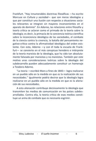 Silva, Ludovico - El sueño Insomne - 6
Frankfurt. "Hay innumerables doctrinas filosóficas —ha escrito
Marcuse en Cultura y sociedad— que son meras ideologías y
que por constituir una ilusión con respecto a situaciones socia-
les relevantes se integran sin mayores inconvenientes en el
aparato de dominio". En Adorno, las relaciones entre filosofía y
teoría crítica se aclaran como el primado de la teoría sobre la
ideología; es decir, la primacía de la conciencia teórica científica
sobre la inconciencia ideológica de las sociedades, el combate
de la ciencia contra la creencia, la batalla del pensamiento ne-
gativo-crítico contra la afirmatividad ideológica del orden exis-
tente. Con esto, Adorno —y con él toda la escuela de Frank-
furt— se convierte en el más conspicuo heredero e intérprete
de la teoría marxista de la ideología, que ha sido tan absoluta-
mente falseada por marxistas y no marxistas. También por este
motivo unas consideraciones teóricas sobre la ideología del
subdesarrollo pueden adecuadamente constituir un homenaje
a Teodoro Adorno.
"La teoría —escribió Marx a fines de 1843— logra realizarse
en un pueblo sólo en la medida en que es la realización de sus
necesidades." Igualmente podría decirse que la ideología logra
realizarse en un pueblo sólo en la medida en que es la aliena-
ción de sus necesidades.
A esta alienación contribuye decisivamente la ideología que
transmiten los medios de comunicación en los países subdes-
arrollados. Contra ella, la teoría crítica de esos medios consti-
tuye un arma de combate que es necesario esgrimir.
 