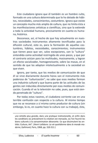 Silva, Ludovico - El sueño Insomne - 60
Este ciudadano ignora que él también es un hombre culto,
formado en una cultura determinada que lo ha dotado de hábi-
tos, necesidades, conocimientos, costumbres. Ignora que existe
un concepto mucho más amplio de cultura, que no limita ésta a
las manifestaciones artísticas o científicas, sino que la extiende
a toda la actividad humana, precisamente en cuanto es huma-
na, histórica.
Desconoce, así, el hecho de que hay actualmente en nues-
tras sociedades instrumentos altamente tecnificados para la
difusión cultural, esto es, para la formación de aquellas cos-
tumbres, hábitos, necesidades, conocimientos; instrumentos
que tienen poco que ver, salvo excepciones, con la "cultura"
entendida como actividad restringida de unos pocos, y que por
el contrario actúan para las multitudes, masivamente, y logran
un efecto socializador, homogeneizante, sobre las masas, en el
sentido de que las adaptan intelectualmente a la sociedad en
que viven.
Ignora, por tanto, que los medios de comunicación de que
él se sirve diariamente durante horas son el instrumento más
poderoso de "culturización"; no sabe que esos medios forman
una industria cultural y que buena parte de las actitudes de las
gentes son inducidas directamente por esos medios de comuni-
cación. Cuando él ve la televisión no sabe, pues, que está sien-
do penetrado de "cultura".
Por todas estas razones, el ciudadano corriente cae en una
terrible confusión con respecto a la cultura. Al mismo tiempo
que no se reconoce a sí mismo como productor de cultura (sin
embargo, lo es, en cuanto hace la cultura con su trabajo), ésta,
une échelle plus grande, dans une pratique institutionelle, et enfin dans
les conditions où précisément la création est menacée, oú l'on fournit les
biens culturels à la consomimation dévorante. Ce que dissimulent les en-
tités: CuIture, Art". (Henri Lefebvre: La vie quotidienne dans le monde mo-
derne, Gallimard, Paris, 1968, pp. 310-311.)
 