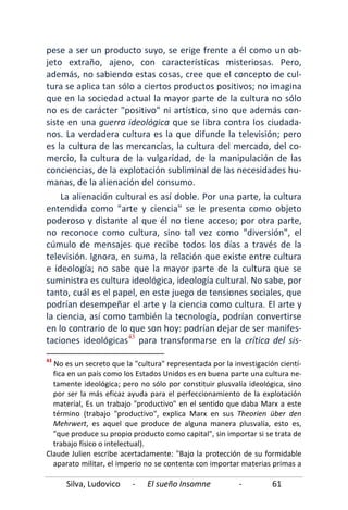 Silva, Ludovico - El sueño Insomne - 61
pese a ser un producto suyo, se erige frente a él como un ob-
jeto extraño, ajeno, con características misteriosas. Pero,
además, no sabiendo estas cosas, cree que el concepto de cul-
tura se aplica tan sólo a ciertos productos positivos; no imagina
que en la sociedad actual la mayor parte de la cultura no sólo
no es de carácter "positivo" ni artístico, sino que además con-
siste en una guerra ideológica que se libra contra los ciudada-
nos. La verdadera cultura es la que difunde la televisión; pero
es la cultura de las mercancías, la cultura del mercado, del co-
mercio, la cultura de la vulgaridad, de la manipulación de las
conciencias, de la explotación subliminal de las necesidades hu-
manas, de la alienación del consumo.
La alienación cultural es así doble. Por una parte, la cultura
entendida como "arte y ciencia" se le presenta como objeto
poderoso y distante al que él no tiene acceso; por otra parte,
no reconoce como cultura, sino tal vez como "diversión", el
cúmulo de mensajes que recibe todos los días a través de la
televisión. Ignora, en suma, la relación que existe entre cultura
e ideología; no sabe que la mayor parte de la cultura que se
suministra es cultura ideológica, ideología cultural. No sabe, por
tanto, cuál es el papel, en este juego de tensiones sociales, que
podrían desempeñar el arte y la ciencia como cultura. El arte y
la ciencia, así como también la tecnología, podrían convertirse
en lo contrario de lo que son hoy: podrían dejar de ser manifes-
taciones ideológicas43
43
No es un secreto que la "cultura" representada por la investigación cientí-
fica en un país como los Estados Unidos es en buena parte una cultura ne-
tamente ideológica; pero no sólo por constituir plusvalía ideológica, sino
por ser la más eficaz ayuda para el perfeccionamiento de la explotación
material, Es un trabajo "productivo" en el sentido que daba Marx a este
término (trabajo "productivo", explica Marx en sus Theorien über den
Mehrwert, es aquel que produce de alguna manera plusvalía, esto es,
"que produce su propio producto como capital", sin importar si se trata de
trabajo físico o intelectual).
para transformarse en la crítica del sis-
Claude Julien escribe acertadamente: "Bajo la protección de su formidable
aparato militar, el imperio no se contenta con importar materias primas a
 