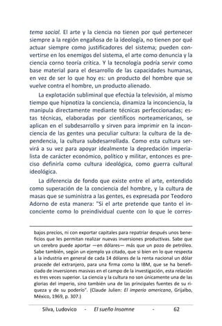 Silva, Ludovico - El sueño Insomne - 62
tema social. El arte y la ciencia no tienen por qué pertenecer
siempre a la región engañosa de la ideología, no tienen por qué
actuar siempre como justificadores del sistema; pueden con-
vertirse en los enemigos del sistema, el arte como denuncia y la
ciencia corno teoría crítica. Y la tecnología podría servir como
base material para el desarrollo de las capacidades humanas,
en vez de ser lo que hoy es: un producto del hombre que se
vuelve contra el hombre, un producto alienado.
La explotación subliminal que efectúa la televisión, al mismo
tiempo que hipnotiza la conciencia, dinamiza la inconciencia, la
manipula directamente mediante técnicas perfeccionadas; es-
tas técnicas, elaboradas por científicos norteamericanos, se
aplican en el subdesarrollo y sirven para imprimir en la incon-
ciencia de las gentes una peculiar cultura: la cultura de la de-
pendencia, la cultura subdesarrollada. Como esta cultura ser-
virá a su vez para apoyar idealmente la depredación imperia-
lista de carácter económico, político y militar, entonces es pre-
ciso definirla como cultura ideológica, como guerra cultural
ideológica.
La diferencia de fondo que existe entre el arte, entendido
como superación de la conciencia del hombre, y la cultura de
masas que se suministra a las gentes, es expresada por Teodoro
Adorno de esta manera: "Si el arte pretende que tanto el in-
conciente como lo preindividual cuente con lo que le corres-
bajos precios, ni con exportar capitales para repatriar después unos bene-
ficios que les permitan realizar nuevas inversiones productivas. Sabe que
un cerebro puede aportar —en dólares— más que un pozo de petróleo.
Sabe también, según un ejemplo ya citado, que si bien en lo que respecta
a la industria en general de cada 14 dólares de la renta nacional un dólar
procede del extranjero, para una firma como la IBM, que se ha benefi-
ciado de inversiones masivas en el campo de la investigación, esta relación
es tres veces superior. La ciencia y la cultura no son únicamente una de las
glorias del imperio, sino también una de las principales fuentes de su ri-
queza y de su poderío". (Claude Julien: El imperio americano, Grijalbo,
México, 1969, p. 307.)
 