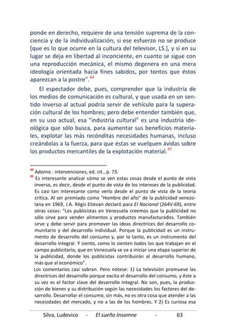 Silva, Ludovico - El sueño Insomne - 63
ponde en derecho, requiere de una tensión suprema de la con-
ciencia y de la individualización; si ese esfuerzo no se produce
[que es lo que ocurre en la cultura del televisor, LS.], y si en su
lugar se deja en libertad al inconciente, en cuanto se sigue con
una reproducción mecánica, el mismo degenera en una mera
ideología orientada hacia fines sabidos, por tontos que éstos
aparezcan a la postre".44
El espectador debe, pues, comprender que la industria de
los medios de comunicación es cultural, y que usada en un sen-
tido inverso al actual podría servir de vehículo para la supera-
ción cultural de los hombres; pero debe entender también que,
en su uso actual, esa "industria cultural" es una industria ide-
ológica que sólo busca, para aumentar sus beneficios materia-
les, explotar las más recónditas necesidades humanas, incluso
creándolas a la fuerza, para que éstas se vuelquen ávidas sobre
los productos mercantiles de la explotación material.45
44
Adorno : intervenciones, ed. cit., p. 73.
45
Es interesante analizar cómo se ven estas cosas desde el punto de vista
inverso, es decir, desde el punto de vista de los intereses de la publicidad.
Es casi tan interesante como verlo desde el punto de vista de la teoría
crítica. Al ser premiado como "Hombre del año" de la publicidad venezo-
lana en 1969, J.A. Régis Etievan declaró para El Nacional (264V-69), entre
otras cosas: "Los publicistas en Venezuela creemos que la publicidad no
sólo sirve para vender alimentos y productos manufacturados. También
sirve y debe servir para promover las ideas directrices del desarrollo co-
munitario y del desarrollo individual. Porque la publicidad es un instru-
mento de desarrollo del consumo y, por lo tanto, es un instrumento del
desarrollo integral. Y siento, como lo sienten todos los que trabajan en el
campo publicitario, que en Venezuela se va a iniciar una etapa superior de
la publicidad, donde los publicistas contribuirán al desarrollo humano,
más que al económico".
Los comentarios casi sobran. Pero nótese: 1) La televisión promueve las
directrices del desarrollo porque excita el desarrollo del consumo, y éste a
su vez es el factor clave del desarrollo integral. No son, pues, la produc-
ción de bienes y su distribución según las necesidades los factores del de-
sarrollo. Desarrollar el consumo, sin más, no es otra cosa que atender a las
necesidades del mercado, y no a las de los hombres. Y 2) Es curiosa esa
 