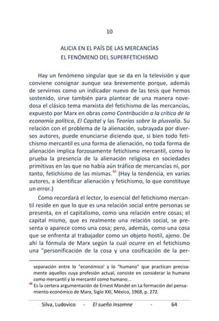 Silva, Ludovico - El sueño Insomne - 64
10
ALICIA EN EL PAÍS DE LAS MERCANCÍAS
EL FENÓMENO DEL SUPERFETICHISMO
Hay un fenómeno singular que se da en la televisión y que
conviene consignar aunque sea brevemente porque, además
de servirnos como un indicador nuevo de las tesis que hemos
sostenido, sirve también para plantear de una manera nove-
dosa el clásico tema marxista del fetichismo de las mercancías,
expuesto por Marx en obras como Contribución a la crítica de la
economía política, El Capital y las Teorías sobre la plusvalía. Su
relación con el problema de la alienación, subrayada por diver-
sos autores, puede enunciarse diciendo que, si bien todo feti-
chismo mercantil es una forma de alienación, no toda forma de
alienación implica forzosamente fetichismo mercantil, como lo
prueba la presencia de la alienación religiosa en sociedades
primitivas en las que no había aún tráfico de mercancías ni, por
tanto, fetichismo de las mismas.46
Como recordará el lector, lo esencial del fetichismo mercan-
til reside en que lo que es una relación social entre personas se
presenta, en el capitalismo, como una relación entre cosas; el
capital mismo, que es realmente una relación social, se pre-
senta o aparece como una cosa; pero, además, como una cosa
que se enfrenta al trabajador como un objeto hostil, ajeno. De
ahí la fórmula de Marx según la cual ocurre en el fetichismo
una "personificación de la cosa y una cosificación de la per-
(Hay la tendencia, en varios
autores, a identificar alienación y fetichismo, lo que constituye
un error.)
separación entre lo "económico' y lo "humano" que practican precisa-
mente aquellos cuya profesión actual, consiste en considerar lo humano
como mercantil y lo mercantil como humano...
46
Es la certera argumentación de Ernest Mandel en La formación del pensa-
miento económico de Marx, Siglo XXI, México, 1968, p. 272.
 