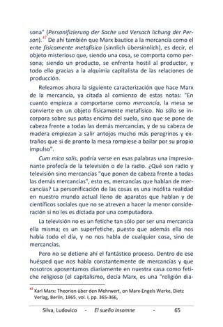 Silva, Ludovico - El sueño Insomne - 65
sona" (Personifizierung der Sache und Versach lichung der Per-
son).47
Pero no se detiene ahí el fantástico proceso. Dentro de ese
huésped que nos habla constantemente de mercancías y que
nosotros aposentamos diariamente en nuestra casa como feti-
che religioso (el capitalismo, decía Marx, es una "religión dia-
De ahí también que Marx bautice a la mercancía como el
ente físicamente metafísico (sinnlich übersinnlich), es decir, el
objeto misterioso que, siendo una cosa, se comporta como per-
sona; siendo un producto, se enfrenta hostil al productor, y
todo ello gracias a la alquimia capitalista de las relaciones de
producción.
Releamos ahora la siguiente caracterización que hace Marx
de la mercancía, ya citada al comienzo de estas notas: "En
cuanto empieza a comportarse como mercancía, la mesa se
convierte en un objeto físicamente metafísico. No sólo se in-
corpora sobre sus patas encima del suelo, sino que se pone de
cabeza frente a todas las demás mercancías, y de su cabeza de
madera empiezan a salir antojos mucho más peregrinos y ex-
traños que si de pronto la mesa rompiese a bailar por su propio
impulso".
Cum mica salis, podría verse en esas palabras una impresio-
nante profecía de la televisión o de la radio. ¿Qué son radio y
televisión sino mercancías "que ponen de cabeza frente a todas
las demás mercancías", esto es, mercancías que hablan de mer-
cancías? La personificación de las cosas es una insólita realidad
en nuestro mundo actual lleno de aparatos que hablan y de
científicos sociales que no se atreven a hacer la menor conside-
ración si no les es dictada por una computadora.
La televisión no es un fetiche tan sólo por ser una mercancía
ella misma; es un superfetiche, puesto que además ella nos
habla todo el día, y no nos habla de cualquier cosa, sino de
mercancías.
47
Karl Marx: Theorien über den Mehrwert, on Marx-Engels Werke, Dietz
Verlag, Berlín, 1965. vol. I, pp. 365-366,
 