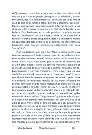 Silva, Ludovico - El sueño Insomne - 66
ria"), aparecen, por si fuera poco, mercancías que hablan de sí
mismas y se hacen su propia propaganda. La televisión, que es
mercancía, nos habla de mercancías; pero cada día se da más el
caso de que no se limita a hablar de ellas y proclamar sus exce-
lencias, sino que nos las presenta como si fueran personas y las
deja que ellas mismas nos cuenten su historia de bondad y de
belleza. Este fenómeno es la más genuina comprobación de
que el "fetichismo" de que hablaba Marx no era una mera
fórmula literaria, como aseguraron, desde el momento mismo
de aparición del libro primero de El Capital, los comentaristas
burgueses para quienes semejantes expresiones eran pura
"metafísica".
¡Qué no daríamos por ver a Karl Marx sentado frente a un
televisor venezolano! Vería entonces que, sin necesidad de teo-
rizar mucho, aparecen ante él las mercancías caminando y can-
tando. Vería —para citar casos que se ven en el momento de
escribir estas notas— cómo un bote de mayonesa adquiere el
rostro de un ama de casa y dice de sí mismo, hablando con la-
bios humanos y con voz chillona de comerciante, que es una
auténtica necesidad comprarlo en el "supermercado" (!) por-
que él está lleno de la mejor mayonesa del mundo. Vería cómo
sale rodando por su propio impulso la tapa de un refresco y de
pronto, como por arte de magia mercantil, se dibuja en ella una
cara que habla y saluda: "¡Hola! Yo soy X...". Vería, el pobre y
teórico Marx, cómo un horno eléctrico sonríe y se estira de pla-
cer ante el cosquilleo que le produce un maravilloso cepillo
untado de un maravilloso "limpiahornos" que le es aplicado por
esa especie de administradora universal del consumo que es el
ama de casa. Vería cómo el ama de casa, que por supuesto es
muy bella y atractiva, va al supermercado y queda sorprendida
porque desde unos estantes le hace señas un sobre con sopa
de pollo; y cómo, ya en su casa, al comer la sopa de pollo se
pone a cacarear como una gallina, lo que prueba que comió
quintaesencia de pollo. Vería cómo de una lata de aceite sale
una muñeca parlante que recomienda la calidad del aceite. Ve-
 