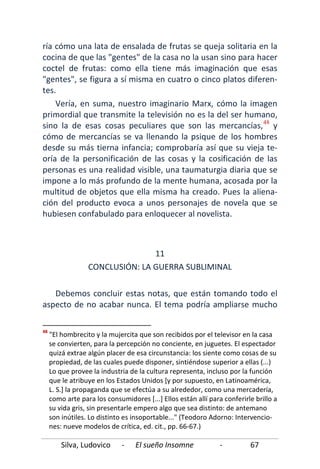 Silva, Ludovico - El sueño Insomne - 67
ría cómo una lata de ensalada de frutas se queja solitaria en la
cocina de que las "gentes" de la casa no la usan sino para hacer
coctel de frutas: como ella tiene más imaginación que esas
"gentes", se figura a sí misma en cuatro o cinco platos diferen-
tes.
Vería, en suma, nuestro imaginario Marx, cómo la imagen
primordial que transmite la televisión no es la del ser humano,
sino la de esas cosas peculiares que son las mercancías,48
Debemos concluir estas notas, que están tomando todo el
aspecto de no acabar nunca. El tema podría ampliarse mucho
y
cómo de mercancías se va llenando la psique de los hombres
desde su más tierna infancia; comprobaría así que su vieja te-
oría de la personificación de las cosas y la cosificación de las
personas es una realidad visible, una taumaturgia diaria que se
impone a lo más profundo de la mente humana, acosada por la
multitud de objetos que ella misma ha creado. Pues la aliena-
ción del producto evoca a unos personajes de novela que se
hubiesen confabulado para enloquecer al novelista.
11
CONCLUSIÓN: LA GUERRA SUBLIMINAL
48
"El hombrecito y la mujercita que son recibidos por el televisor en la casa
se convierten, para la percepción no conciente, en juguetes. El espectador
quizá extrae algún placer de esa circunstancia: los siente como cosas de su
propiedad, de las cuales puede disponer, sintiéndose superior a ellas (...)
Lo que provee la industria de la cultura representa, incluso por la función
que le atribuye en los Estados Unidos [y por supuesto, en Latinoamérica,
L. S.] la propaganda que se efectúa a su alrededor, como una mercadería,
como arte para los consumidores [...] Ellos están allí para conferirle brillo a
su vida gris, sin presentarle empero algo que sea distinto: de antemano
son inútiles. Lo distinto es insoportable..." (Teodoro Adorno: Intervencio-
nes: nueve modelos de crítica, ed. cit., pp. 66-67.)
 