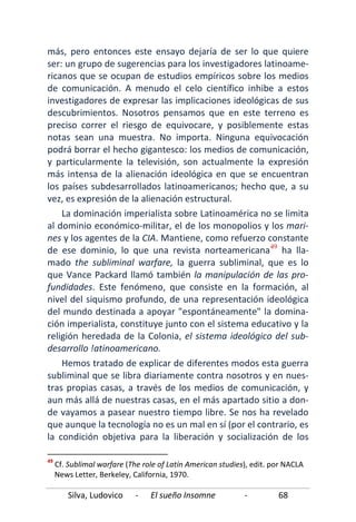 Silva, Ludovico - El sueño Insomne - 68
más, pero entonces este ensayo dejaría de ser lo que quiere
ser: un grupo de sugerencias para los investigadores latinoame-
ricanos que se ocupan de estudios empíricos sobre los medios
de comunicación. A menudo el celo científico inhibe a estos
investigadores de expresar las implicaciones ideológicas de sus
descubrimientos. Nosotros pensamos que en este terreno es
preciso correr el riesgo de equivocare, y posiblemente estas
notas sean una muestra. No importa. Ninguna equivocación
podrá borrar el hecho gigantesco: los medios de comunicación,
y particularmente la televisión, son actualmente la expresión
más intensa de la alienación ideológica en que se encuentran
los países subdesarrollados latinoamericanos; hecho que, a su
vez, es expresión de la alienación estructural.
La dominación imperialista sobre Latinoamérica no se limita
al dominio económico-militar, el de los monopolios y los mari-
nes y los agentes de la CIA. Mantiene, como refuerzo constante
de ese dominio, lo que una revista norteamericana49
Hemos tratado de explicar de diferentes modos esta guerra
subliminal que se libra diariamente contra nosotros y en nues-
tras propias casas, a través de los medios de comunicación, y
aun más allá de nuestras casas, en el más apartado sitio a don-
de vayamos a pasear nuestro tiempo libre. Se nos ha revelado
que aunque la tecnología no es un mal en sí (por el contrario, es
la condición objetiva para la liberación y socialización de los
ha lla-
mado the subliminal warfare, la guerra subliminal, que es lo
que Vance Packard llamó también la manipulación de las pro-
fundidades. Este fenómeno, que consiste en la formación, al
nivel del siquismo profundo, de una representación ideológica
del mundo destinada a apoyar "espontáneamente" la domina-
ción imperialista, constituye junto con el sistema educativo y la
religión heredada de la Colonia, el sistema ideológico del sub-
desarrollo !atinoamericano.
49
Cf. Sublimal warfare (The role of Latín American studies), edit. por NACLA
News Letter, Berkeley, California, 1970.
 