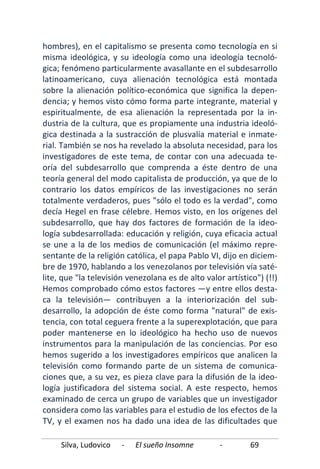 Silva, Ludovico - El sueño Insomne - 69
hombres), en el capitalismo se presenta como tecnología en si
misma ideológica, y su ideología como una ideología tecnoló-
gica; fenómeno particularmente avasallante en el subdesarrollo
latinoamericano, cuya alienación tecnológica está montada
sobre la alienación político-económica que significa la depen-
dencia; y hemos visto cómo forma parte integrante, material y
espiritualmente, de esa alienación la representada por la in-
dustria de la cultura, que es propiamente una industria ideoló-
gica destinada a la sustracción de plusvalía material e inmate-
rial. También se nos ha revelado la absoluta necesidad, para los
investigadores de este tema, de contar con una adecuada te-
oría del subdesarrollo que comprenda a éste dentro de una
teoría general del modo capitalista de producción, ya que de lo
contrario los datos empíricos de las investigaciones no serán
totalmente verdaderos, pues "sólo el todo es la verdad", como
decía Hegel en frase célebre. Hemos visto, en los orígenes del
subdesarrollo, que hay dos factores de formación de la ideo-
logía subdesarrollada: educación y religión, cuya eficacia actual
se une a la de los medios de comunicación (el máximo repre-
sentante de la religión católica, el papa Pablo VI, dijo en diciem-
bre de 1970, hablando a los venezolanos por televisión vía saté-
lite, que "la televisión venezolana es de alto valor artístico") (!!)
Hemos comprobado cómo estos factores —y entre ellos desta-
ca la televisión— contribuyen a la interiorización del sub-
desarrollo, la adopción de éste como forma "natural" de exis-
tencia, con total ceguera frente a la superexplotación, que para
poder mantenerse en lo ideológico ha hecho uso de nuevos
instrumentos para la manipulación de las conciencias. Por eso
hemos sugerido a los investigadores empíricos que analicen la
televisión como formando parte de un sistema de comunica-
ciones que, a su vez, es pieza clave para la difusión de la ideo-
logía justificadora del sistema social. A este respecto, hemos
examinado de cerca un grupo de variables que un investigador
considera como las variables para el estudio de los efectos de la
TV, y el examen nos ha dado una idea de las dificultades que
 