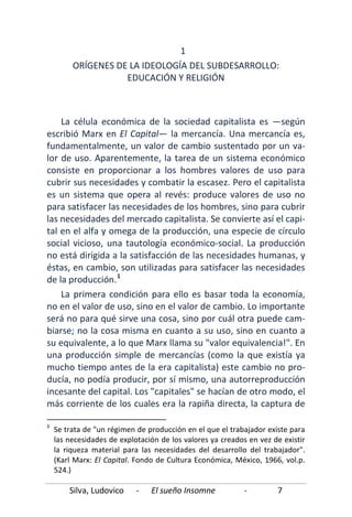 Silva, Ludovico - El sueño Insomne - 7
1
ORÍGENES DE LA IDEOLOGÍA DEL SUBDESARROLLO:
EDUCACIÓN Y RELIGIÓN
La célula económica de la sociedad capitalista es —según
escribió Marx en El Capital— la mercancía. Una mercancía es,
fundamentalmente, un valor de cambio sustentado por un va-
lor de uso. Aparentemente, la tarea de un sistema económico
consiste en proporcionar a los hombres valores de uso para
cubrir sus necesidades y combatir la escasez. Pero el capitalista
es un sistema que opera al revés: produce valores de uso no
para satisfacer las necesidades de los hombres, sino para cubrir
las necesidades del mercado capitalista. Se convierte así el capi-
tal en el alfa y omega de la producción, una especie de círculo
social vicioso, una tautología económico-social. La producción
no está dirigida a la satisfacción de las necesidades humanas, y
éstas, en cambio, son utilizadas para satisfacer las necesidades
de la producción.1
La primera condición para ello es basar toda la economía,
no en el valor de uso, sino en el valor de cambio. Lo importante
será no para qué sirve una cosa, sino por cuál otra puede cam-
biarse; no la cosa misma en cuanto a su uso, sino en cuanto a
su equivalente, a lo que Marx llama su "valor equivalencia!". En
una producción simple de mercancías (como la que existía ya
mucho tiempo antes de la era capitalista) este cambio no pro-
ducía, no podía producir, por sí mismo, una autorreproducción
incesante del capital. Los "capitales" se hacían de otro modo, el
más corriente de los cuales era la rapiña directa, la captura de
1
Se trata de "un régimen de producción en el que el trabajador existe para
las necesidades de explotación de los valores ya creados en vez de existir
la riqueza material para las necesidades del desarrollo del trabajador".
(Karl Marx: El Capital. Fondo de Cultura Económica, México, 1966, vol.p.
524.)
 