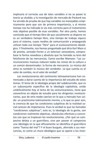 Silva, Ludovico - El sueño Insomne - 70
implicaría el correcto uso de tales variables si no se posee la
teoría ya aludida; y la investigación de mercado de Packard nos
ha servido de prueba de que hay variables no manejables empí-
ricamente pero que son de primera importancia, y al mismo
tiempo nos ha indicado la vía más correcta para el tratamiento
más objetivo posible de esas variables. Por otra parte, hemos
concluido que el tiempo libre de que socialmente se dispone no
es un verdadero tiempo libre, sino tiempo de trabajo síquico
para el sistema, cuyos medios de comunicación y propaganda
utilizan todo ese tiempo "libre" para el esclavizamiento ideoló-
gico. Y finalmente, nos hemos preguntado qué diría Karl Marx si
de pronto, sentado frente a un televisor venezolano, compro-
base la forma novedosa y absoluta que ha tomado su tesis del
fetichismo de las mercancías. Como escribe Mamase: "Las co-
municaciones masivas reducen todos los reinos de la cultura a
un común denominador: la forma de mercancía. La música del
alma es también la música del vendedor. Lo que cuenta es el
valor de cambio, no el valor de verdad".
Los revolucionarios del continente latinoamericano han co-
menzado a darse cuenta de la importancia del estudio de estos
temas. El tema de la ideología propia del subdesarrollo, que es
un subconjunto específico de la ideología capitalista, unido
umbilicalmente hoy al tema de las comunicaciones, tiene que
convertirse en objeto de estudio para los dirigentes revolucio-
narios, que de otro modo caerían en lo que a menudo han caí-
do: un practicismo teóricamente inerme, y lo que es peor aún,
la creencia de que las condiciones subjetivas de la realidad so-
cial carecen de importancia. Pues la verdad es que las llamadas
"condiciones subjetivas", esto es, la ideología de la gente, son
condiciones realmente objetivas, obstáculos efectivos y concre-
tos con que se tropiezan los revolucionarios. ¿Por qué un cam-
pesino delata a un guerrillero, sino por poseer el campesino
una ideología en la que difusamente se identifica el guerrillero
como "fuerza del mal"? Y el buen burgués, aferrado a sus mer-
cancías, es como un muro ideológico que se opone a los movi-
 
