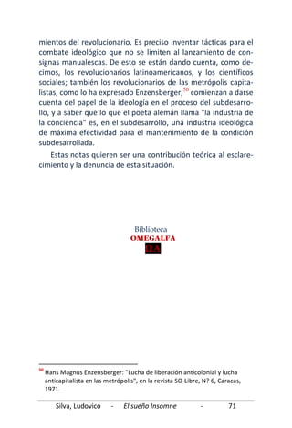 Silva, Ludovico - El sueño Insomne - 71
mientos del revolucionario. Es preciso inventar tácticas para el
combate ideológico que no se limiten al lanzamiento de con-
signas manualescas. De esto se están dando cuenta, como de-
cimos, los revolucionarios latinoamericanos, y los científicos
sociales; también los revolucionarios de las metrópolis capita-
listas, como lo ha expresado Enzensberger,50
comienzan a darse
cuenta del papel de la ideología en el proceso del subdesarro-
llo, y a saber que lo que el poeta alemán llama "la industria de
la conciencia" es, en el subdesarrollo, una industria ideológica
de máxima efectividad para el mantenimiento de la condición
subdesarrollada.
Estas notas quieren ser una contribución teórica al esclare-
cimiento y la denuncia de esta situación.
50
Hans Magnus Enzensberger: "Lucha de liberación anticolonial y lucha
anticapitalista en las metrópolis", en la revista SO-Libre, N? 6, Caracas,
1971.
Biblioteca
OMEGALFA
ΩΑ
 