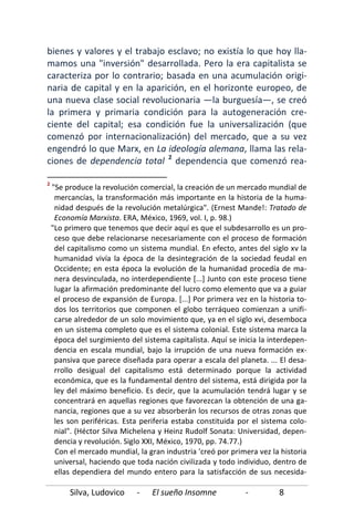 Silva, Ludovico - El sueño Insomne - 8
bienes y valores y el trabajo esclavo; no existía lo que hoy lla-
mamos una "inversión" desarrollada. Pero la era capitalista se
caracteriza por lo contrario; basada en una acumulación origi-
naria de capital y en la aparición, en el horizonte europeo, de
una nueva clase social revolucionaria —la burguesía—, se creó
la primera y primaria condición para la autogeneración cre-
ciente del capital; esa condición fue la universalización (que
comenzó por internacionalización) del mercado, que a su vez
engendró lo que Marx, en La ideología alemana, llama las rela-
ciones de dependencia total 2
2
"Se produce la revolución comercial, la creación de un mercado mundial de
mercancías, la transformación más importante en la historia de la huma-
nidad después de la revolución metalúrgica". (Ernest Mande!: Tratado de
Economía Marxista. ERA, México, 1969, vol. I, p. 98.)
"Lo primero que tenemos que decir aquí es que el subdesarrollo es un pro-
ceso que debe relacionarse necesariamente con el proceso de formación
del capitalismo como un sistema mundial. En efecto, antes del siglo xv la
humanidad vivía la época de la desintegración de la sociedad feudal en
Occidente; en esta época la evolución de la humanidad procedía de ma-
nera desvinculada, no interdependiente [...] Junto con este proceso tiene
lugar la afirmación predominante del lucro como elemento que va a guiar
el proceso de expansión de Europa. [...] Por primera vez en la historia to-
dos los territorios que componen el globo terráqueo comienzan a unifi-
carse alrededor de un solo movimiento que, ya en el siglo xvi, desemboca
en un sistema completo que es el sistema colonial. Este sistema marca la
época del surgimiento del sistema capitalista. Aquí se inicia la interdepen-
dencia en escala mundial, bajo la irrupción de una nueva formación ex-
pansiva que parece diseñada para operar a escala del planeta. ... El desa-
rrollo desigual del capitalismo está determinado porque la actividad
económica, que es la fundamental dentro del sistema, está dirigida por la
ley del máximo beneficio. Es decir, que la acumulación tendrá lugar y se
concentrará en aquellas regiones que favorezcan la obtención de una ga-
nancia, regiones que a su vez absorberán los recursos de otras zonas que
les son periféricas. Esta periferia estaba constituida por el sistema colo-
nial". (Héctor Silva Michelena y Heinz Rudolf Sonata: Universidad, depen-
dencia y revolución. Siglo XXI, México, 1970, pp. 74.77.)
dependencia que comenzó rea-
Con el mercado mundial, la gran industria 'creó por primera vez la historia
universal, haciendo que toda nación civilizada y todo individuo, dentro de
ellas dependiera del mundo entero para la satisfacción de sus necesida-
 
