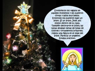 Envolvieron los regalos en papeles lindísimos y les pusieron cintas y lazos muy bellos. Entonces los pusieron bajo un árbol. Sí un árbol, José, ahí mismo dentro de su casa. También decoraron el árbol; las ramas estaban llenas de bolas de colores y ornamentos brillantes. Había una figura en el tope del árbol. Parecía un angelito. Estaba precioso. 
