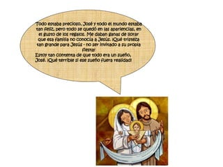 Todo estaba precioso, José y todo el mundo estaba tan feliz, pero todo se quedó en las apariencias, en el gusto de los regalos. Me daban ganas de llorar que esa familia no conocía a Jesús. ¡Qué tristeza tan grande para Jesús - no ser invitado a su propia fiesta! Estoy tan contenta de que todo era un sueño, José. ¡Qué terrible si ese sueño fuera realidad! 