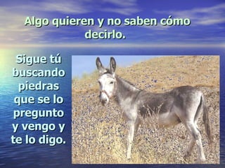 Algo quieren y no saben cómo decirlo.   Sigue tú buscando piedras que se lo pregunto y vengo y te lo digo. 