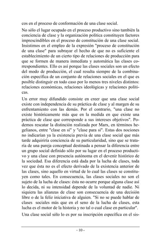 - 10 -
cos en el proceso de conformación de una clase social.
No sólo el lugar ocupado en el proceso productivo sino también la
conciencia de clase y la organización política constituyen factores
imprescindibles en el proceso de constitución de una clase social.
Insistimos en el empleo de la expresión "proceso de constitución
de una clase" para subrayar el hecho de que no es suficiente el
establecimiento de un cierto tipo de relaciones de producción para
que se formen de manera inmediata y automática las clases co-
rrespondientes. Ello es así porque las clases sociales son un efecto
del modo de producción, el cual resulta siempre de la combina-
ción específica de un conjunto de relaciones sociales en el que es
posible distinguir en todo caso por lo menos tres niveles distintos:
relaciones económicas, relaciones ideológicas y relaciones políti-
cas.
Un error muy difundido consiste en creer que una clase social
existe con independencia de su práctica de clase y al margen de su
enfrentamiento con las demás. Por el contrario, "una clase no
existe históricamente más que en la medida en que existe una
práctica de clase que corresponde a sus intereses objetivos". Po-
demos rescatar la distinción realizada por Marx, en términos he-
gelianos, entre "clase en sí" y "clase para sí". Estas dos nociones
no indicarían ya la existencia previa de una clase social que más
tarde adquiriría conciencia de su particularidad, sino que se trata-
ría de una pareja conceptual destinada a pensar la diferencia entre
un grupo social definido sólo por su lugar en el proceso producti-
vo y una clase con presencia autónoma en el devenir histórico de
la sociedad. Esa diferencia está dada por la lucha de clases, toda
vez que ésta no es el efecto derivado de la existencia anterior de
las clases, sino aquello en virtud de lo cual las clases se constitu-
yen como tales. En consecuencia, las clases sociales no son el
sujeto de la lucha de clases: ésta no ocurre porque alguna clase así
lo decida, ni su intensidad depende de la voluntad de nadie. Ni
siquiera las alianzas de clase son consecuencia de una decisión
libre o de la feliz iniciativa de alguien. "Si no se puede hablar de
clases sociales más que en el seno de la lucha de clases, esta
lucha es el motor de la historia y no tal o cual clase en particular".
Una clase social sólo lo es por su inscripción específica en el sis-
 