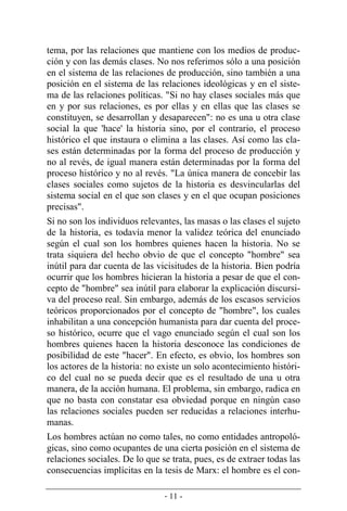 - 11 -
tema, por las relaciones que mantiene con los medios de produc-
ción y con las demás clases. No nos referimos sólo a una posición
en el sistema de las relaciones de producción, sino también a una
posición en el sistema de las relaciones ideológicas y en el siste-
ma de las relaciones políticas. "Si no hay clases sociales más que
en y por sus relaciones, es por ellas y en ellas que las clases se
constituyen, se desarrollan y desaparecen": no es una u otra clase
social la que 'hace' la historia sino, por el contrario, el proceso
histórico el que instaura o elimina a las clases. Así como las cla-
ses están determinadas por la forma del proceso de producción y
no al revés, de igual manera están determinadas por la forma del
proceso histórico y no al revés. "La única manera de concebir las
clases sociales como sujetos de la historia es desvincularlas del
sistema social en el que son clases y en el que ocupan posiciones
precisas".
Si no son los individuos relevantes, las masas o las clases el sujeto
de la historia, es todavía menor la validez teórica del enunciado
según el cual son los hombres quienes hacen la historia. No se
trata siquiera del hecho obvio de que el concepto "hombre" sea
inútil para dar cuenta de las vicisitudes de la historia. Bien podría
ocurrir que los hombres hicieran la historia a pesar de que el con-
cepto de "hombre" sea inútil para elaborar la explicación discursi-
va del proceso real. Sin embargo, además de los escasos servicios
teóricos proporcionados por el concepto de "hombre", los cuales
inhabilitan a una concepción humanista para dar cuenta del proce-
so histórico, ocurre que el vago enunciado según el cual son los
hombres quienes hacen la historia desconoce las condiciones de
posibilidad de este "hacer". En efecto, es obvio, los hombres son
los actores de la historia: no existe un solo acontecimiento históri-
co del cual no se pueda decir que es el resultado de una u otra
manera, de la acción humana. El problema, sin embargo, radica en
que no basta con constatar esa obviedad porque en ningún caso
las relaciones sociales pueden ser reducidas a relaciones interhu-
manas.
Los hombres actúan no como tales, no como entidades antropoló-
gicas, sino como ocupantes de una cierta posición en el sistema de
relaciones sociales. De lo que se trata, pues, es de extraer todas las
consecuencias implícitas en la tesis de Marx: el hombre es el con-
 