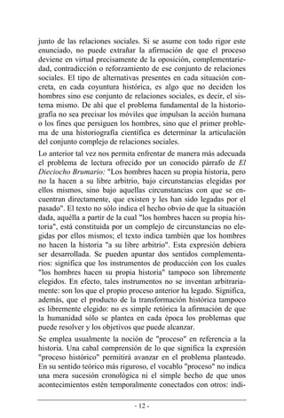 - 12 -
junto de las relaciones sociales. Si se asume con todo rigor este
enunciado, no puede extrañar la afirmación de que el proceso
deviene en virtud precisamente de la oposición, complementarie-
dad, contradicción o reforzamiento de ese conjunto de relaciones
sociales. El tipo de alternativas presentes en cada situación con-
creta, en cada coyuntura histórica, es algo que no deciden los
hombres sino ese conjunto de relaciones sociales, es decir, el sis-
tema mismo. De ahí que el problema fundamental de la historio-
grafía no sea precisar los móviles que impulsan la acción humana
o los fines que persiguen los hombres, sino que el primer proble-
ma de una historiografía científica es determinar la articulación
del conjunto complejo de relaciones sociales.
Lo anterior tal vez nos permita enfrentar de manera más adecuada
el problema de lectura ofrecido por un conocido párrafo de El
Dieciocho Brumario: "Los hombres hacen su propia historia, pero
no la hacen a su libre arbitrio, bajo circunstancias elegidas por
ellos mismos, sino bajo aquellas circunstancias con que se en-
cuentran directamente, que existen y les han sido legadas por el
pasado". El texto no sólo indica el hecho obvio de que la situación
dada, aquélla a partir de la cual "los hombres hacen su propia his-
toria", está constituida por un complejo de circunstancias no ele-
gidas por ellos mismos; el texto indica también que los hombres
no hacen la historia "a su libre arbitrio". Esta expresión debiera
ser desarrollada. Se pueden apuntar dos sentidos complementa-
rios: significa que los instrumentos de producción con los cuales
"los hombres hacen su propia historia" tampoco son libremente
elegidos. En efecto, tales instrumentos no se inventan arbitraria-
mente: son los que el propio proceso anterior ha legado. Significa,
además, que el producto de la transformación histórica tampoco
es libremente elegido: no es simple retórica la afirmación de que
la humanidad sólo se plantea en cada época los problemas que
puede resolver y los objetivos que puede alcanzar.
Se emplea usualmente la noción de "proceso" en referencia a la
historia. Una cabal comprensión de lo que significa la expresión
"proceso histórico" permitirá avanzar en el problema planteado.
En su sentido teórico más riguroso, el vocablo "proceso" no indica
una mera sucesión cronológica ni el simple hecho de que unos
acontecimientos estén temporalmente conectados con otros: indi-
 