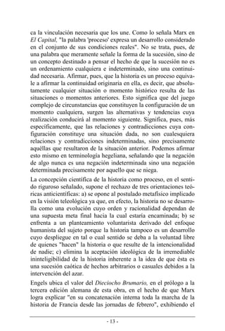 - 13 -
ca la vinculación necesaria que los une. Como lo señala Marx en
El Capital, "la palabra 'proceso' expresa un desarrollo considerado
en el conjunto de sus condiciones reales". No se trata, pues, de
una palabra que meramente señale la forma de la sucesión, sino de
un concepto destinado a pensar el hecho de que la sucesión no es
un ordenamiento cualquiera e indeterminado, sino una continui-
dad necesaria. Afirmar, pues, que la historia es un proceso equiva-
le a afirmar la continuidad originaria en ella, es decir, que absolu-
tamente cualquier situación o momento histórico resulta de las
situaciones o momentos anteriores. Esto significa que del juego
complejo de circunstancias que constituyen la configuración de un
momento cualquiera, surgen las alternativas y tendencias cuya
realización conducirá al momento siguiente. Significa, pues, más
específicamente, que las relaciones y contradicciones cuya con­
figuración constituye una situación dada, no son cualesquiera
relaciones y contradicciones indeterminadas, sino precisamente
aquéllas que resultaron de la situación anterior. Podemos afirmar
esto mismo en terminología hegeliana, señalando que la negación
de algo nunca es una negación indeterminada sino una negación
determinada precisamente por aquello que se niega.
La concepción científica de la historia como proceso, en el senti-
do riguroso señalado, supone el rechazo de tres orientaciones teó-
ricas anticientíficas: a) se opone al postulado metafísico implicado
en la visión teleológica ya que, en efecto, la historia no se desarro-
lla como una evolución cuyo orden y racionalidad dependan de
una supuesta meta final hacia la cual estaría encaminada; b) se
enfrenta a un planteamiento voluntarista derivado del enfoque
humanista del sujeto porque la historia tampoco es un desarrollo
cuyo despliegue en tal o cual sentido se deba a la voluntad libre
de quienes "hacen" la historia o que resulte de la intencionalidad
de nadie; c) elimina la aceptación ideológica de la irremediable
ininteligibilidad de la historia inherente a la idea de que ésta es
una sucesión caótica de hechos arbitrarios o casuales debidos a la
intervención del azar.
Engels ubica el valor del Dieciocho Brumario, en el prólogo a la
tercera edición alemana de esta obra, en el hecho de que Marx
logra explicar "en su concatenación interna toda la marcha de la
historia de Francia desde las jornadas de febrero", exhibiendo el
 