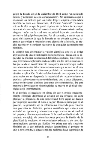 - 14 -
golpe de Estado del 2 de diciembre de 1851 como "un resultado
natural y necesario de esta concatenación". No entraremos aquí a
examinar los motivos por los cuales Engels emplea, como Marx
también lo hacía con frecuencia, el término "natural". Bástenos
retener la idea de que la genial explicación de Marx lo es porque
demuestra la necesidad del acontecimiento. Como es obvio no hay
ninguna razón por la cual esta necesidad haya de considerarse
exclusiva del golpe bonapartista. Por el contrario, a menos que se
parta del supuesto de que la historia es un devenir azaroso, su-
puesto que obliga a renunciar a una ciencia de la historia, es pre-
ciso reconocer el carácter necesario de cualquier acontecimiento
histórico.
El criterio para determinar la validez científica, esto es, el poder
explicativo de una investigación historiográfica, radica en su ca-
pacidad de mostrar la necesidad del hecho estudiado. En efecto, si
una pretendida explicación indica cuáles son las circunstancias en
las que se da un acontecimiento cualquiera sin mostrar que dadas
esas circunstancias tal acontecimiento tenía que ocurrir o, al me-
nos, su ocurrencia era altamente probable, no estamos ante una
efectiva explicación. Si del señalamiento de un conjunto de cir-
cunstancias no se desprende la necesidad del acontecimiento a
explicar, cabe oponerle a ese señalamiento otro u otros diferentes,
donde se invoquen distintos conjuntos de circunstancias. De esta
manera la investigación historiográfica se mueve en el nivel ideo-
lógico de la interpretación.
Si el proceso es necesario en virtud de que el propio encadena-
miento complejo determina el devenir de ese proceso, no cabe
plantear la presencia de una subjetividad libre capaz de decidir
por su propia voluntad el curso a seguir. Quienes participan en el
proceso, desprovistos de la información requerida para conocer
con precisión su dinámica, pueden considerar que existen una
variedad de opciones y alternativas, cuya realización dependerá
del propio y libre comportamiento. Si la ponderación limitada del
conjunto complejo de determinaciones produce la ilusión de la
pluralidad de opciones, el conocimiento exhaustivo de tales de-
terminaciones cancela esa ilusión. No existe una sola situación
histórica en la que habiendo podido desarrollarse el proceso en
uno u otro sentido, la direccionalidad realizada haya dependido de
 