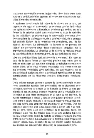 - 15 -
la azarosa intervención de una subjetividad libre. Entre otras cosas
porque la actividad de los agentes históricos no es nunca una acti-
vidad libre e indeterminada.
Al rechazar la existencia del sujeto de la historia no se trata, por
supuesto, de negar el dato obvio: es evidente que los individuos
son agentes activos en la historia, es evidente que no hay una sola
forma de la práctica social cuya realización no exija la actividad
de los individuos, es evidente que la consecución de ciertos obje-
tivos requiere de la abnegación, de la combatividad, de la entrega,
del análisis lúcido, de la organización consciente, etc., de los
agentes históricos. La afirmación "la historia es un proceso sin
sujeto" no desconoce estos datos elementales ofrecidos por la
experiencia histórica. La dinámica de la historia se realiza a través
de la actividad de los hombres, pero ¿de qué actividad se trata?
¿De una actividad libre derivada sólo de la voluntad? En rigor, se
trata de la única forma de actividad posible para entes que no
existen al margen del conjunto complejo de relaciones sociales o,
mejor dicho, entes cuyo estatuto ontológico está constituido por
ese conjunto complejo; cuya actividad, en consecuencia, no es
una actividad cualquiera sino la actividad permitida por el juego
contradictorio de las relaciones sociales globalmente considera-
das.
De la misma manera que en el campo de la epistemología los me-
jores desarrollos teóricos han prescindido de la dicotomía suje-
to/objeto, también la ciencia de la historia se libera de una pro-
blemática mal planteada cuando reconoce que la oposición suje-
to/objeto es una mala abstracción en el seno de un proceso. Se
puede parafrasear a Hegel y señalar que quienes postulan la esci-
sión entre el sujeto humano y la realidad objetiva presuponen mu-
cho que habría que empezar por examinar si es verdad. Dan por
supuesto, en efecto, que la realidad se halla de un lado y el hom-
bre de otro, como algo que, separado de la realidad, fuera, sin
embargo, algo real. Es preciso para evitar esta endeble hipótesis
inicial, tomar como punto de partida la unidad originaria indivisa
entre sujeto y objeto. La aseveración "la historia es un proceso sin
sujeto" indica, pues, el hecho de que no existen sujetos humanos
que puedan ser considerados al margen de la realidad objetiva.
 