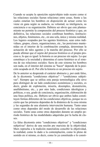 - 16 -
Cuando se acepta la oposición sujeto/objeto todo ocurre como si
las relaciones sociales fueran relaciones entre cosas, frente a las
cuales estarían los hombres en disposición de actuar corno les
viene en gana según su audacia, su voluntad, su inteligencia, su
conciencia o su organización. Debiera ser obvio que este plantea-
miento no permite la comprensión del proceso histórico y que, en
definitiva, las relaciones sociales combinan hombres, institucio-
nes, objetos, fenómenos, etc., en una sola, única y misma realidad.
Los lugares ocupados por los agentes históricos, sean estos indi-
viduos, grupos, clases, organizaciones, etc., las posiciones mante-
nidas en el interior de la combinación compleja, determinan la
actuación de tales agentes y la marcha del proceso. Por ello se
puede afirmar que el sujeto del proceso histórico es el propio pro­
ceso o, lo que es igual: la historia es un proceso sin sujeto. Lo que
constituye a la sociedad y determina el curso histórico es el siste-
ma de sus relaciones sociales: fuera de este sistema los hombres
son nada, en el interior del sistema su "hacer" depende de la posi-
ción ocupada en él. Por ello la historia es un proceso sin sujeto.
De lo anterior se desprende el carácter abstracto y, por ende falso,
de la dicotomía "condiciones objetivas" / "condiciones subjeti-
vas". Siempre que se utiliza esta pareja terminológica ella sirve
para distinguir de un lado condiciones económicas y sociales, es
decir, grado de explotación, miseria, desempleo, desnutrición,
analfabetismo, etc., y por otro lado, condiciones ideológicas y
políticas, o sea, grado de conciencia, organización, elaboración de
una línea política, etc. Debiera ser obvio que ambos lados consti-
tuyen formas diferentes de las condiciones objetivas, porque no es
cierto que las primeras dependan de la dinámica de la cosa misma
y las segundas de una aleatoria intervención humana. Tanto unas
como otras dependen del modo de desarrollo de las relaciones
sociales. Tanto unas como otras dependen durante un amplio pe-
ríodo histórico de las modalidades adquiridas por la lucha de cla-
ses.
La falsa dicotomía entre "condiciones objetivas" y "condiciones
subjetivas" deriva de una noción pre marxista de la objetividad.
Marx reprocha a la tradición materialista concebir la objetividad,
la realidad, como lo dado a la contemplación, como lo pleno de
sentido en sí mismo, es decir, como lo ya constituido o lo consti-
 
