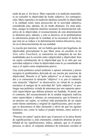 - 17 -
tuido de por sí. En breve: Marx reprocha a la tradición materialis-
ta no concebir la objetividad de modo subjetivo. En contraposi-
ción, Marx reprocha a la tradición idealista concebir la objetividad
o la realidad como mera proyección de la actividad subjetiva,
considerada ésta, además, de un modo abstracto. En otras pala-
bras, aunque la tradición idealista reconoce la determinación sub-
jetiva de la objetividad, el reconocimiento de esta determinación
es abstracto pero, además, y esto es decisivo, al no problematizar
la subsistencia propia de la realidad, al no reconocer el hecho de
que ésta no se reduce a la determinación teórico­discursiva, incu-
rre en el desconocimiento de esa realidad.
La noción pre marxista -tal vez habría que decir pre hegeliana- de
objetividad, precisamente la que Marx pone en cuestión en las
Tesis sobre Feuerbach, se caracteriza en cualquiera de sus dos
modalidades por la escisión entre subjetividad y objetividad: bien
un sujeto constituyente de la objetividad que lo es sólo por esa
actividad subjetiva o bien la objetividad como lo ya constituido de
suyo y el sujeto como simplemente pasivo.
Una cierta polémica actual tendiente a oponer estructura y praxis
recupera la problemática derivada de esa noción pre marxista de
objetividad. Discutir si el "polo subjetivo" es el único capaz de
des y re estructurar la situación "objetiva" o si, por el contrario,
esta situación "objetiva" se desenvuelve en virtud de su propia
mecánica al margen de la actividad del "polo subjetivo" es pro-
longar una polémica viciada de antemano por una supuesta oposi-
ción sujeto/objeto que debiera primero ser fundada. Al partir, por
el contrario, del reconocimiento de la unidad originaria indivisa
entre sujeto/objeto y afirmar, en consecuencia, que la historia es
un proceso sin sujeto, se rechaza toda postulación de un sujeto
como fuente autónoma y original de significaciones, pero no por-
que se desconozca el dato elemental y obvio de que los agentes
históricos son, como lo indica el propio término, entes activos y
actuantes.
"Proceso sin sujeto" quiere decir que el proceso es la única fuente
de significaciones o, más claramente, condición absoluta de posi-
bilidad de las significaciones; indica, además, que es el propio
proceso, es decir, el conjunto dinámico de relaciones sociales el
 