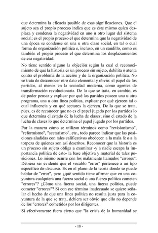 - 18 -
que determina la eficacia posible de esas significaciones. Que el
sujeto sea el propio proceso indica que es éste mismo quien des-
plaza y condensa la negatividad en uno u otro lugar del sistema
social; es el propio proceso el que determina que la negatividad de
una época se condense en una u otra clase social, en tal o cual
forma de organización política e, incluso, en un caudillo, como es
también el propio proceso el que determina los desplazamientos
de esa negatividad.
No tiene sentido alguno la objeción según la cual el reconoci-
miento de que la historia es un proceso sin sujeto, debilita o atenta
contra el problema de la acción y de la organización política. No
se trata de desconocer otro dato elemental y obvio: el papel de los
partidos, al menos en la sociedad moderna, como agentes de
transformación revolucionaria. De lo que se trata, en cambio, es
de poder pensar y explicar por qué los partidos poseen uno u otro
programa, una u otra línea política, explicar por qué ejercen tal o
cual influencia y en qué sectores la ejercen. De lo que se trata,
pues, es de reconocer que no es el papel jugado por los partidos lo
que determina el estado de la lucha de clases, sino el estado de la
lucha de clases lo que determina el papel jugado por los partidos.
Por la manera cómo se utilizan términos como "revisionismo",
"reformismo", "sectarismo", etc., todo parece indicar que las posi-
ciones aludidas con tales calificativos obedecen a la mala fe o a la
torpeza de quienes son así descritos. Reconocer que la historia es
un proceso sin sujeto obliga a examinar -y a nadie escapa la im-
portancia política de esto- la base objetiva y material de tales po-
siciones. Lo mismo ocurre con los malamente llamados "errores".
Debiera ser evidente que el vocablo "error" pertenece a un tipo
específico de discurso. Es en el plano de la teoría donde se puede
hablar de "error", pero ¿qué sentido tiene afirmar que en una co-
yuntura cualquiera una fuerza social o una fuerza política cometen
"errores"? ¿Cómo una fuerza social, una fuerza política, puede
cometer "errores"? Si con ese término inadecuado se quiere seña-
lar el hecho de que una línea política no resulta justa para la co-
yuntura de la que se trata, debiera ser obvio que ello no depende
de los "errores" cometidos por los dirigentes.
Si efectivamente fuera cierto que "la crisis de la humanidad se
 