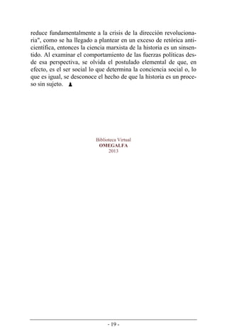 - 19 -
reduce fundamentalmente a la crisis de la dirección revoluciona-
ria", como se ha llegado a plantear en un exceso de retórica anti-
científica, entonces la ciencia marxista de la historia es un sinsen-
tido. Al examinar el comportamiento de las fuerzas políticas des-
de esa perspectiva, se olvida el postulado elemental de que, en
efecto, es el ser social lo que determina la conciencia social o, lo
que es igual, se desconoce el hecho de que la historia es un proce-
so sin sujeto. 
Biblioteca Virtual
OMEGALFA
2013
 
