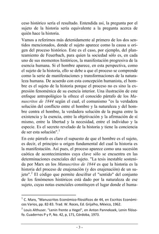 - 3 -
ceso histórico sería el resultado. Entendida así, la pregunta por el
sujeto de la historia sería equivalente a la pregunta acerca de
quién hace la historia.
Vamos a referirnos más detenidamente al primero de los dos sen-
tidos mencionados, donde el sujeto aparece como la causa u ori-
gen del proceso histórico. Este es el caso, por ejemplo, del plan-
teamiento de Feuerbach, para quien la sociedad sólo es, en cada
uno de sus momentos históricos, la manifestación progresiva de la
esencia humana. Si el hombre aparece, en esta perspectiva, como
el sujeto de la historia, ello se debe a que el proceso se comprende
como la serie de manifestaciones y transformaciones de la natura-
leza humana. De acuerdo con esta concepción humanista, el hom-
bre es el sujeto de la historia porque el proceso no es sino la ex­
presión fenoménica de su esencia interior. Una ilustración de este
enfoque antropológico la ofrece el conocido párrafo de los Ma-
nuscritos de 1844 según el cual, el comunismo "es la verdadera
solución del conflicto entre el hombre y la naturaleza y del hom-
bre contra el hombre, la verdadera solución de la pugna entre la
existencia y la esencia, entre la objetivación y la afirmación de sí
mismo, entre la libertad y la necesidad, entre el individuo y la
especie. Es el secreto revelado de la historia y tiene la conciencia
de ser esta solución".1
En este párrafo es claro el supuesto de que el hombre es el sujeto,
es decir, el principio u origen fundamental del cual la historia es
la manifestación. Así pues, el proceso aparece como una sucesión
caótica de acontecimientos cuya clave sólo se encuentra en las
determinaciones esenciales del sujeto. "La tesis inestable sosteni-
da por Marx en los Manuscritos de 1844 es que la historia es la
historia del proceso de enajenación (y des enajenación) de un su-
jeto".2
El código que permite descifrar el "sentido" del conjunto
de los fenómenos históricos está dado por la naturaleza de ese
sujeto, cuyas notas esenciales constituyen el lugar donde el huma-
1
C. Marx, "Manuscritos Económico-filosóficos de 44, en Escritos Económi-
cos Varios, pp. 82-83. Trad. W. Roces, Ed. Grijalho, México, 1962.
2
Louis Althuser. "Lenin frente a Hegel", en Anton Pannekoek, Lenin filóso-
fo. Cuadernos P y P, No. 42, p, 171, Córdoba, 1973.
 