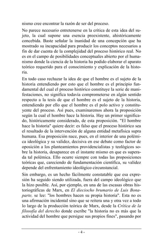 - 4 -
nismo cree encontrar la razón de ser del proceso.
No parece necesario entretenerse en la crítica de esta idea del su-
jeto, la cual supone una esencia preexistente, ahistóricamente
concebida. Baste señalar la inanidad de una concepción que ha
mostrado su incapacidad para producir los conceptos necesarios a
fin de dar cuenta de la complejidad del proceso histórico real. No
es en el campo de posibilidades conceptuales abierto por el huma-
nismo donde la ciencia de la historia ha podido elaborar el aparato
teórico requerido para el conocimiento y explicación de la histo-
ria.
En todo caso rechazar la idea de que el hombre es el sujeto de la
historia entendiendo por esto que el hombre es el principio fun-
damental del cual el proceso histórico constituye la serie de mani-
festaciones, no significa todavía comprometerse en algún sentido
respecto a la tesis de que el hombre es el sujeto de la historia,
entendiendo por ello que el hombre es el polo activo y constitu-
yente del proceso. Así pues, examinaremos ahora la proposición
según la cual el hombre hace la historia. Hay un primer significa-
do, históricamente considerado, de esta proposición. "El hombre
hace la historia" quiere decir: es falso que el proceso histórico sea
el resultado de la intervención de alguna entidad metafísica supra
humana. Esa proposición nace, pues, en el interior de una polémi-
ca ideológica y su validez, decisiva en ese debate como factor de
oposición a los planteamientos providencialistas y teológicos so-
bre la historia, desaparece en el instante mismo en que es supera-
da tal polémica. Ello ocurre siempre con todas las proposiciones
teóricas que, careciendo de fundamentación científica, su validez
depende del enfrentamiento ideológico circunstancial.
Sin embargo, es un hecho fácilmente constatable que esa expre-
sión ha seguido siendo utilizada, fuera del campo ideológico que
la hizo posible. Así, por ejemplo, en una de las escasas obras his-
toriográficas de Marx, en El dieciocho brumario de Luis Bona-
parte, se lee: "los hombres hacen su propia historia". Esta no es
una afirmación incidental sino que se reitera una y otra vez a todo
lo largo de la producción teórica de Marx, desde la Crítica de la
filosofía del derecho donde escribe "la historia no es más que la
actividad del hombre que persigue sus propios fines", pasando por
 