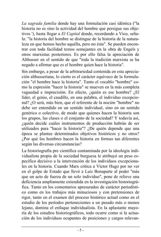 - 5 -
La sagrada familia donde hay una formulación casi idéntica ("la
historia no es sino la actividad del hombre que persigue sus obje-
tivos '), hasta llegar a El Capital donde, recordando a Vico, seña-
la: "la historia del hombre se distingue de la historia de la natura-
leza en que hemos hecho aquélla, pero no ésta". Se pueden encon-
trar con toda facilidad textos semejantes en la obra de Engels y
otros marxistas posteriores. Es por ello falsa la apreciación de
Althusser en el sentido de que "toda la tradición marxista se ha
negado a afirmar que es el hombre quien hace la historia".
Sin embargo, a pesar de la arbitrariedad contenida en esta aprecia-
ción althusseriana, lo cierto es el carácter equívoco de la formula-
ción "el hombre hace la historia". Tanto el vocablo "hombre" co-
mo la expresión "hacer la historia" se mueven en la más completa
vaguedad e imprecisión. En efecto, ¿quién es ese hombre? ¿El
líder, el genio, el caudillo, en una palabra, el individuo excepcio-
nal? ¿O será, más bien, que el referente de la noción "hombre" no
debe ser entendido en un sentido individual, sino en un sentido
genérico o colectivo, de modo que quienes hacen la historia son
los grupos, las clases o el conjunto de la sociedad? Y todavía así,
¿quién decide cuáles instrumentos de producción habrán de ser
utilizados para "hacer la historia"? ¿De quién depende que una
época se plantee determinados objetivos históricos y no otros?
¿Por qué los hombres hacen la historia en formas tan diferentes
según las diversas circunstancias?
La historiografía pre científica contaminada por la ideología indi-
vidualista propia de la sociedad burguesa le atribuyó un peso es-
pecífico decisivo a la intervención de los individuos excepciona-
les en la historia. Cuando Marx critica a Víctor Hugo por no ver
en el golpe de Estado que llevó a Luis Bonaparte al poder ''más
que un acto de fuerza de un solo individuo", pone de relieve una
deficiencia ampliamente extendida en la investigación historiográ-
fica. Tanto en los comentarios apresurados de carácter periodísti-
co como en los trabajos más minuciosos y con pretensiones de
rigor, tanto en el examen del proceso histórico actual como en el
estudio de los períodos pertenecientes a un pasado más o menos
lejano, domina el enfoque individualista. En la aplastante mayo­
ría de los estudios historiográficos, todo ocurre como si la actua-
ción de los individuos ocupantes de posiciones y cargos relevan-
 