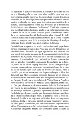 - 6 -
tes decidiera el curso de la historia. Lo anterior es válido no sólo
para la hístoriografía no marxista, sino también para una parte
muy extensa, mucho mayor de lo que pudiera creerse de primera
intención, de las investigaciones que pretenden utilizar el aparato
teórico producido por Marx para la explicación científica de la
historia. Baste recordar la forma más frecuente en el tratamiento
del fenómeno conocido como "stalinismo". Ya el sólo empleo de
este membrete indica hasta qué grado se ve en la figura individual
la razón de ser de las cosas. Aunque pueda considerarse supera­
da, y en cierto modo lo está, la discusión sobre el papel del indi-
viduo en la historia en el nivel más abstracto de la teoría, lo cierto
es que en una gran parte de la investigación historiográfica subya-
ce la idea de que el individuo es el sujeto de la historia.
Cuando Marx se opone a las seudo explicaciones del golpe bona-
partista incapaces de ver en éste "más que un acto de fuerza de un
solo individuo", desarrolla en rigor algo mucho más decisivo que
una simple interpretación opuesta de un acontecimiento histórico
específico. El dieciocho brumario no es sólo la explicación de un
momento determinado del proceso histórico francés, contrastable
con los estudios realizados en ausencia de una teoría de la histo-
ria, como los de Víctor Hugo y Proudhon. En esa obra genial apa-
recen en estado práctico numerosos elementos teóricos de la cien-
cia de la historia que Marx está en proceso de fundar. Para la
cuestión que ahora nos ocupa vale la pena subrayar la idea fun-
damental que Marx considera necesario destacar en un prefacio
escrito dieciocho años más tarde para la segunda edición del tex-
to. Después de referirse a los trabajos de Víctor Hugo y Proudhon
reprochándoles su visión del papel de Luis Napoleón, Marx seña-
la: "Yo, por el contrario, demuestro cómo la lucha de clases creó
en Francia las circunstancias y las condiciones que permitieron a
un personaje mediocre y grotesco representar el papel de héroe".
No habría que dejarse engañar por las características específicas
de la situación estudiada por Marx, ni perder de vista la tesis fun-
damental debido a los adjetivos utilizados. Para otra coyuntura
histórica, donde el personaje central no fuera "mediocre y grotes-
co" sino genial y admirable, esa tesis fundamental seguiría siendo
válida. En consecuencia, la explicación científica de esa coyuntu-
ra histórica imaginaria tendría que demostrar cómo la lucha de
 