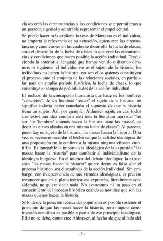 - 7 -
clases creó las circunstancias y las condiciones que permitieron a
un personaje genial y admirable representar el papel central.
Se puede hacer más explícita la tesis de Marx; no es el individuo,
no importa la relevancia de su actuación, quien crea las circuns-
tancias y condiciones en las cuales se desarrolla la lucha de clases,
sino el desarrollo de la lucha de clases lo que crea las circunstan-
cias y condiciones que hacen posible la acción individual. Tradu-
ciendo lo anterior al lenguaje que hemos venido utilizando dire-
mos lo siguiente: el individuo no es el sujeto de la historia, los
individuos no hacen la historia, no son ellos quienes constituyen
el proceso, sino el conjunto de las relaciones sociales, en particu-
lar para un amplio periodo histórico, la lucha de clases, lo que
constituye el campo de posibilidades de la acción individual.
El rechazo de la concepción humanista que hace de los hombres
"concretos", de los hombres "reales" el sujeto de la historia, no
significa todavía haber cancelado el supuesto de que la historia
tiene un sujeto. Así, por ejemplo, Althusser repite en casi todos
sus textos una idea común a casi toda la literatura marxista: "no
son los 'hombres' quienes hacen la historia, sino las 'masas', es
decir las clases aliadas en una misma lucha de clases". Al parecer,
pues, hay un sujeto de la historia: las masas hacen la historia. Otra
vez es necesario recordar el hecho de que la validez ideológica de
una proposición no le confiere a la misma ninguna eficacia cien­
tífica. Es innegable la importancia ideológica de la expresión "las
masas hacen la historia" para combatir el individualismo de la
ideología burguesa. En el interior del debate ideológico la expre-
sión "las masas hacen la historia" quiere decir: es falso que el
proceso histórico sea el resultado de la acción individual. Sin em-
bargo, con independencia de sus virtudes ideológicas, es preciso
reconocer que en el plano teórico esa expresión, literalmente con-
siderada, no quiere decir nada. No avanzamos ni un paso en el
conocimiento del proceso histórico cuando se nos dice que son las
masas quienes hacen la historia.
Sólo desde la posición teórica del populismo es posible sostener el
principio de que las masas hacen la historia, pero ninguna cons-
trucción científica es posible a partir de ese principio ideológico.
Ello no se debe, como cree Althusser, al hecho de que al lado del
 