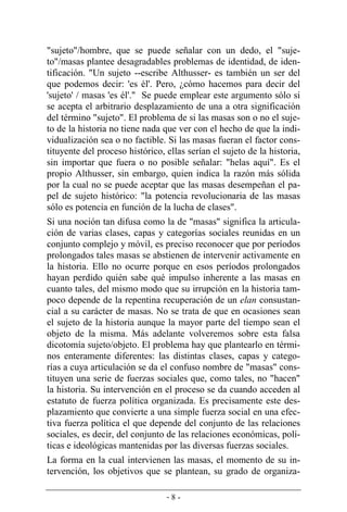 - 8 -
"sujeto"/hombre, que se puede señalar con un dedo, el "suje-
to"/masas plantee desagradables problemas de identidad, de iden-
tificación. "Un sujeto --escribe Althusser- es también un ser del
que podemos decir: 'es él'. Pero, ¿cómo hacemos para decir del
'sujeto' / masas 'es él'." Se puede emplear este argumento sólo si
se acepta el arbitrario desplazamiento de una a otra significación
del término "sujeto". El problema de si las masas son o no el suje-
to de la historia no tiene nada que ver con el hecho de que la indi-
vidualización sea o no factible. Si las masas fueran el factor cons-
tituyente del proceso histórico, ellas serían el sujeto de la historia,
sin importar que fuera o no posible señalar: "helas aquí". Es el
propio Althusser, sin embargo, quien indica la razón más sólida
por la cual no se puede aceptar que las masas desempeñan el pa-
pel de sujeto histórico: "la potencia revolucionaria de las masas
sólo es potencia en función de la lucha de clases".
Si una noción tan difusa como la de "masas" significa la articula-
ción de varias clases, capas y categorías sociales reunidas en un
conjunto complejo y móvil, es preciso reconocer que por períodos
prolongados tales masas se abstienen de intervenir activamente en
la historia. Ello no ocurre porque en esos períodos prolongados
hayan perdido quién sabe qué impulso inherente a las masas en
cuanto tales, del mismo modo que su irrupción en la historia tam-
poco depende de la repentina recuperación de un elan consustan-
cial a su carácter de masas. No se trata de que en ocasiones sean
el sujeto de la historia aunque la mayor parte del tiempo sean el
objeto de la misma. Más adelante volveremos sobre esta falsa
dicotomía sujeto/objeto. El problema hay que plantearlo en térmi-
nos enteramente diferentes: las distintas clases, capas y catego­
rías a cuya articulación se da el confuso nombre de "masas" cons-
tituyen una serie de fuerzas sociales que, como tales, no "hacen"
la historia. Su intervención en el proceso se da cuando acceden al
estatuto de fuerza política organizada. Es precisamente este des-
plazamiento que convierte a una simple fuerza social en una efec-
tiva fuerza política el que depende del conjunto de las relaciones
sociales, es decir, del conjunto de las relaciones económicas, polí-
ticas e ideológicas mantenidas por las diversas fuerzas sociales.
La forma en la cual intervienen las masas, el momento de su in-
tervención, los objetivos que se plantean, su grado de organiza-
 