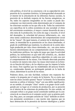 - 9 -
ción política, el nivel de su conciencia y de su capacidad de com-
prensión de la coyuntura histórica, la homogeneidad alcanzada en
el interior de la articulación de las diferentes fuerzas sociales, la
precisión de su deslinde respecto de las fuerzas antagónicas, en
fin, todos los aspectos imaginables en los cuales se puede des-
componer esa intervención están determinados por el conjunto de
las relaciones sociales en las que ella se da. Todas las característi-
cas específicas de la esfera económica de una sociedad: el ritmo
del crecimiento económico, el mayor o menor desarrollo de una u
otra rama de la producción, los ciclos de auge y recesión, el nivel
del desempleo, la velocidad del proceso inflacionario, etc., son
otras tantas condiciones determinantes del comportamiento social
de las "masas". De igual manera, el carácter de la ideología domi-
nante, la intensidad de su penetración en las clases dominadas, el
grado de credibilidad que mantiene, la cohesión de la contra ideo-
logía producida por tales clases dominadas, etc., son otros tantos
factores determinantes de ese comportamiento social. Finalmente,
las tradiciones políticas, las reglas de juego que rigen la actividad
política, las instituciones en que todo ello cristaliza, etc., deciden
también las modalidades específicas adquiridas en cada caso por
el comportamiento de las masas, Una fórmula abreviada presenta
lo anterior de manera más clara: las masas intervienen en la histo-
ria en función del ritmo y de los objetivos que les impone la lucha
de clases. Esto significa que las modalidades del proceso históri-
co, condensadas durante un prolongado periodo en la lucha de
clases, determinan la acción de las masas.
Podemos ahora, con más facilidad, rechazar otra respuesta fre-
cuente a la pregunta por el sujeto de la historia. No es cierto que
sean las clases sociales quienes "hacen" la historia. En la literatura
marxista se utiliza el término "clase" con una doble significación:
en un sentido, el concepto "clase" remite a un grupo social confi-
gurado por su lugar en el sistema de producción, por su posición
en el interior de las relaciones de producción. En otro sentido, tal
concepto refiere a un grupo social constituido también por la con-
ciencia de su situación en el conjunto social y por su práctica polí-
tica. Hay, pues, un concepto estrecho de "clase" definido en térmi­
nos puramente económicos y una noción más rigurosa que no
hace abstracción de la presencia de factores ideológicos y políti-
 