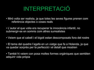 Miró volia ser realista, ja que totes les seves figures prenen com  referència objectes o coses reals L’autor el que volia era recuperar la innocència infantil, no  submergir-se en somnis com altres surrealistes Veiem que el cabell i el bigoti estan descomposats fora del rostre El tema del quadre l’agafa en un viatge que fa a Holanda, ja que  va quedar sorprès per la perfecció i el detall que mostren També hi veiem con posa moltes formes orgàniques que semblen adquirir vida pròpia INTERPRETACIÓ 