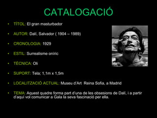 CATALOGACIÓ TÍTOL:  El gran masturbador AUTOR:  Dalí, Salvador ( 1904 – 1989) CRONOLOGIA:  1929 ESTIL:  Surrealisme oníric TÈCNICA:  Oli SUPORT:  Tela; 1,1m x 1,5m LOCALITZACIÓ ACTUAL:  Museu d’Art  Reina Sofia, a Madrid TEMA:   Aquest quadre forma part d’una de les obsesions de Dalí, i a partir d’aquí vol comunicar a Gala la seva fascinació per ella. 
