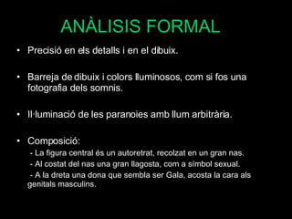 ANÀLISIS FORMAL Precisió en els detalls i en el dibuix. Barreja de dibuix i colors lluminosos, com si fos una fotografia dels somnis. Il·luminació de les paranoies amb llum arbitrària. Composició:  - La figura central és un autoretrat, recolzat en un gran nas. - Al costat del nas una gran llagosta, com a símbol sexual. - A la dreta una dona que sembla ser Gala, acosta la cara als genitals masculins. 