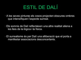 ESTIL DE DALÍ · A les seves pintures els cosos projecten obscures ombres que intensifiquen l’aspecte surreal. · Els somnis de Dalí reflecteixen una altre realitat aliena a les lleis de la lògica i la física. · El surrealisme és per Dalí una alliberació que el porta a manifestar associacions desconcertants. ·  