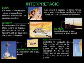 INTERPRETACIÓ DONA: L' al·lusió a la masturbació es veu amb una figura  femenina acostant-se a uns genitals masculins.  LLAGOSTA: En molts textos Dalí afirma  el seu terror a les llagostes  per vivències de petit. La  relaciona amb els seus pares  que eren molt estrictes. Aquí rebel·la la obsessió i la por de l’artista per el sexe, aquesta por es reflecteix en la sang que corre per les cames de l’home SOLEDAT: Una única figura al fons representa la seva soledat HAM: Simbolitza la conquista de Gala o potser el intent de la seva família perquè es quedés en la seva vida tradicional. No hi ha que oblidar que es van conèixer en 1929, any en el que el quadre. PEDRES I PETXINES:  Es relacionen amb el seu passat 