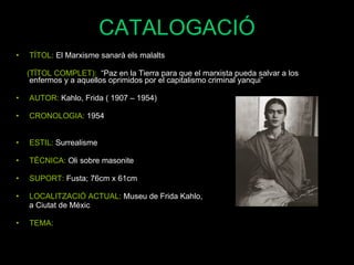 CATALOGACIÓ TÍTOL:  El Marxisme sanarà els malalts (TÏTOL COMPLET):  “Paz en la Tierra para que el marxista pueda salvar a los enfermos y a aquellos oprimidos por el capitalismo criminal yanqui” AUTOR:  Kahlo, Frida ( 1907 – 1954) CRONOLOGIA:  1954 ESTIL:  Surrealisme TÈCNICA:  Oli  sobre masonite SUPORT:  Fusta; 76cm x 61cm LOCALITZACIÓ ACTUAL:  Museu de Frida Kahlo,  a Ciutat de Méxic TEMA: 
